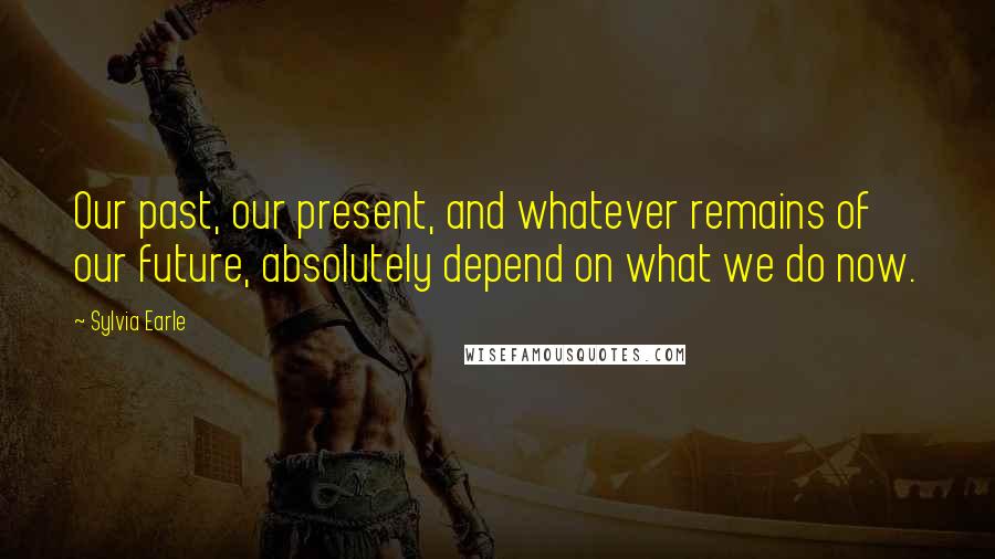 Sylvia Earle Quotes: Our past, our present, and whatever remains of our future, absolutely depend on what we do now.