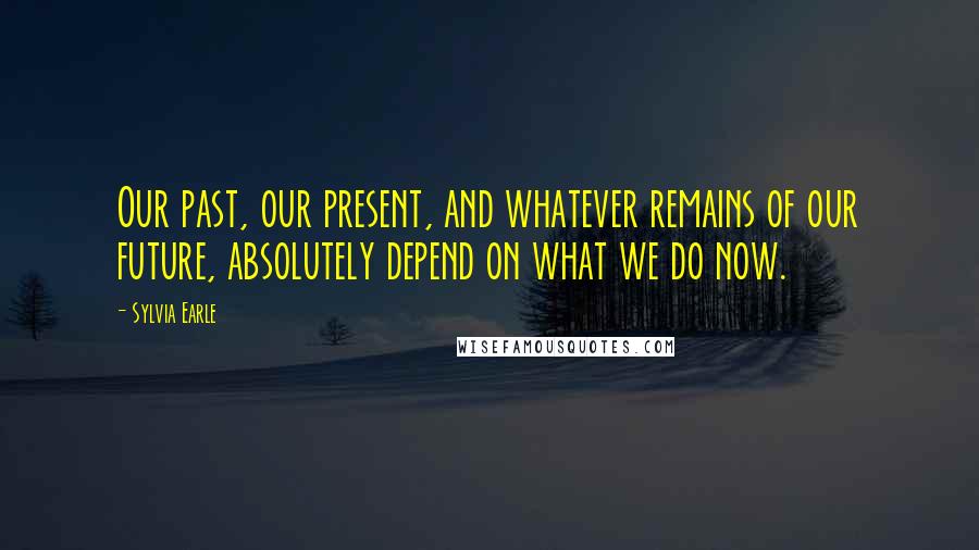 Sylvia Earle Quotes: Our past, our present, and whatever remains of our future, absolutely depend on what we do now.