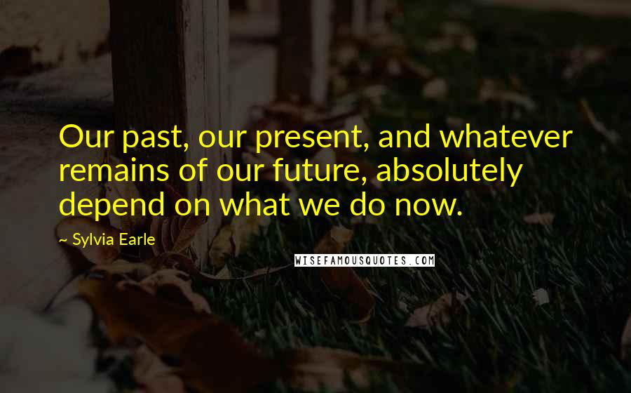 Sylvia Earle Quotes: Our past, our present, and whatever remains of our future, absolutely depend on what we do now.