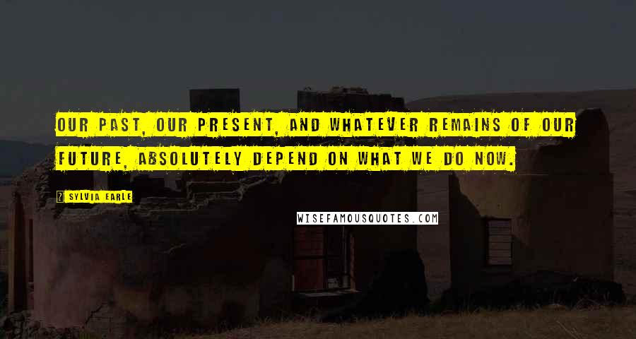 Sylvia Earle Quotes: Our past, our present, and whatever remains of our future, absolutely depend on what we do now.