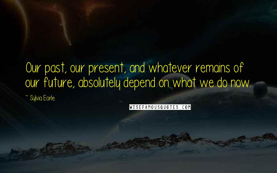 Sylvia Earle Quotes: Our past, our present, and whatever remains of our future, absolutely depend on what we do now.