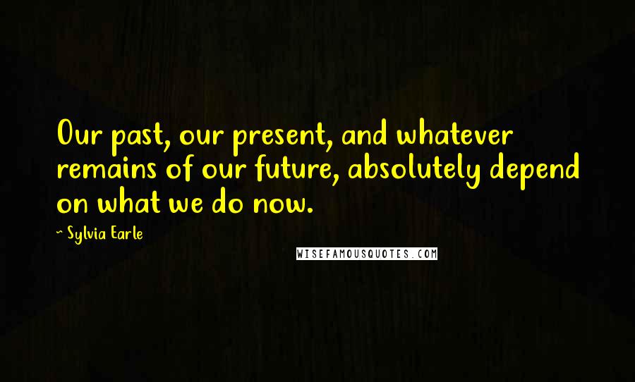 Sylvia Earle Quotes: Our past, our present, and whatever remains of our future, absolutely depend on what we do now.