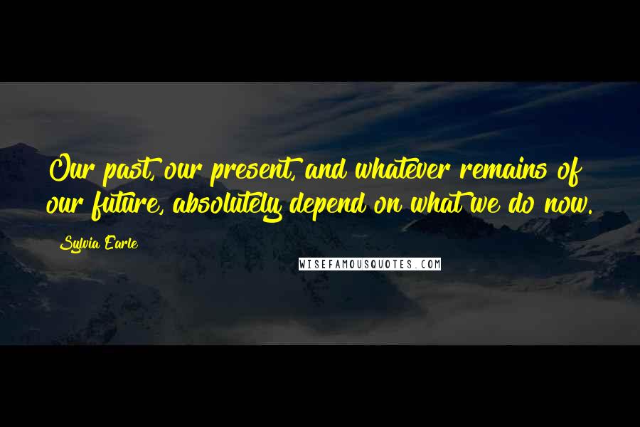 Sylvia Earle Quotes: Our past, our present, and whatever remains of our future, absolutely depend on what we do now.