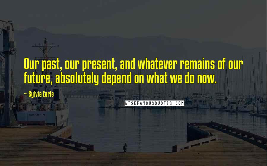 Sylvia Earle Quotes: Our past, our present, and whatever remains of our future, absolutely depend on what we do now.