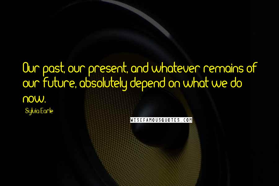 Sylvia Earle Quotes: Our past, our present, and whatever remains of our future, absolutely depend on what we do now.