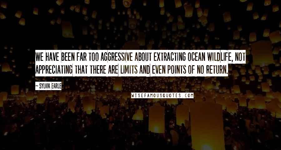 Sylvia Earle Quotes: We have been far too aggressive about extracting ocean wildlife, not appreciating that there are limits and even points of no return.