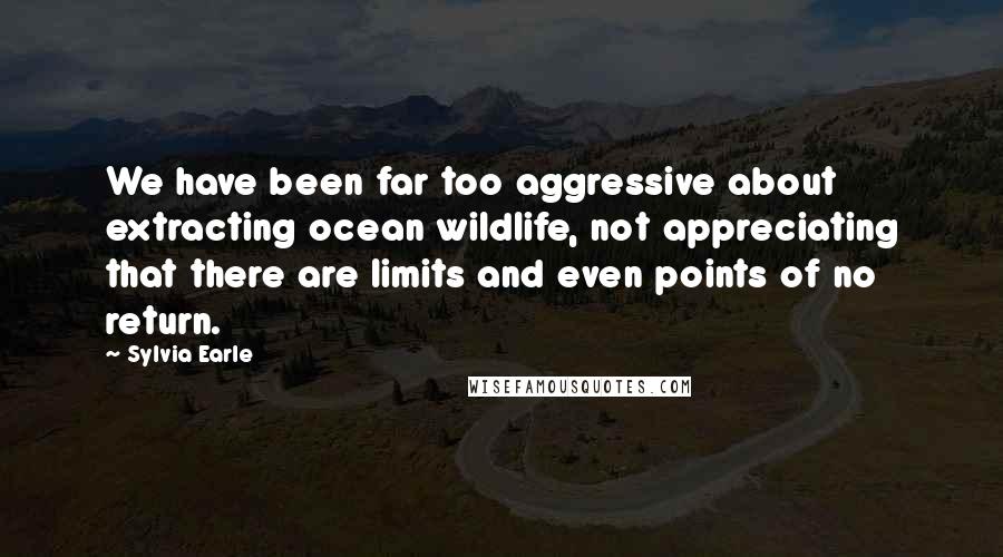 Sylvia Earle Quotes: We have been far too aggressive about extracting ocean wildlife, not appreciating that there are limits and even points of no return.