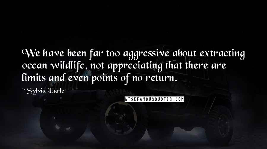 Sylvia Earle Quotes: We have been far too aggressive about extracting ocean wildlife, not appreciating that there are limits and even points of no return.