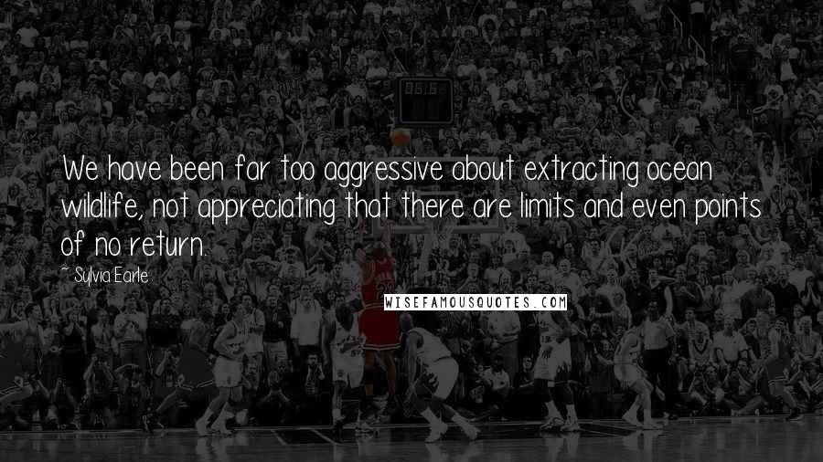 Sylvia Earle Quotes: We have been far too aggressive about extracting ocean wildlife, not appreciating that there are limits and even points of no return.
