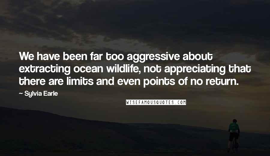 Sylvia Earle Quotes: We have been far too aggressive about extracting ocean wildlife, not appreciating that there are limits and even points of no return.