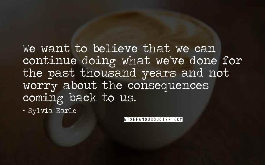 Sylvia Earle Quotes: We want to believe that we can continue doing what we've done for the past thousand years and not worry about the consequences coming back to us.