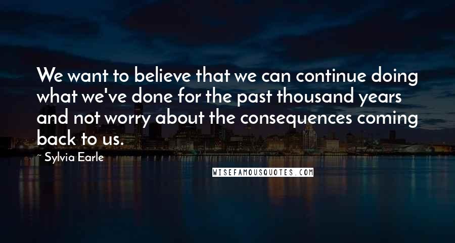 Sylvia Earle Quotes: We want to believe that we can continue doing what we've done for the past thousand years and not worry about the consequences coming back to us.