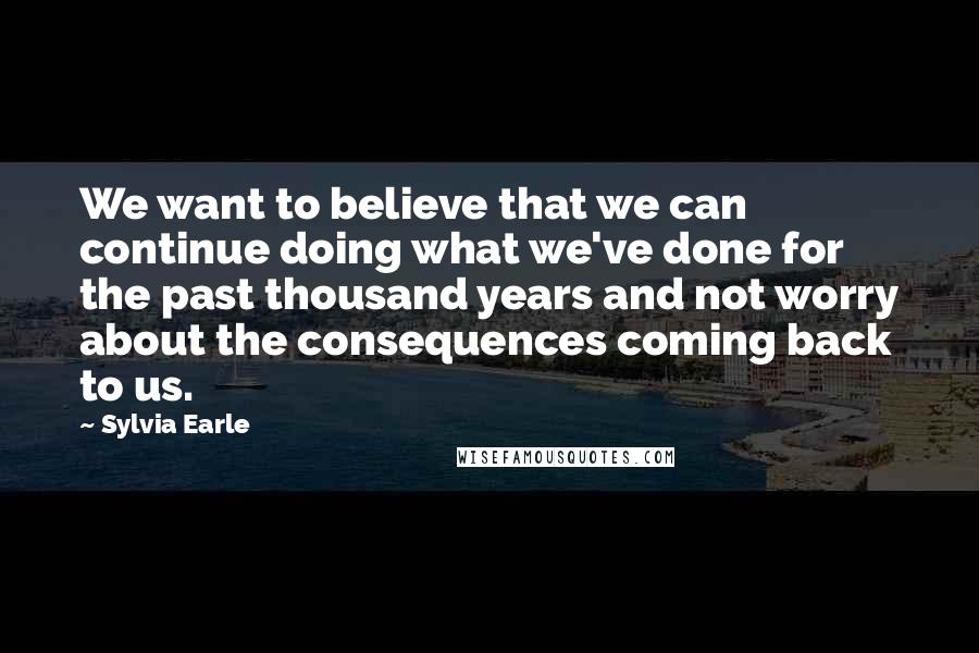 Sylvia Earle Quotes: We want to believe that we can continue doing what we've done for the past thousand years and not worry about the consequences coming back to us.