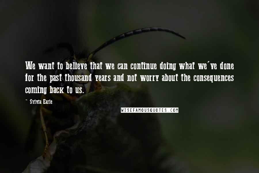 Sylvia Earle Quotes: We want to believe that we can continue doing what we've done for the past thousand years and not worry about the consequences coming back to us.