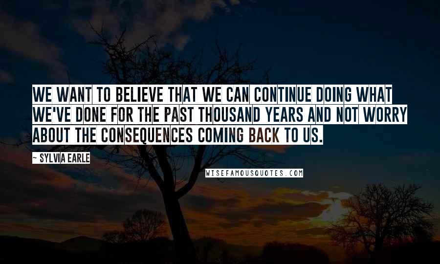 Sylvia Earle Quotes: We want to believe that we can continue doing what we've done for the past thousand years and not worry about the consequences coming back to us.