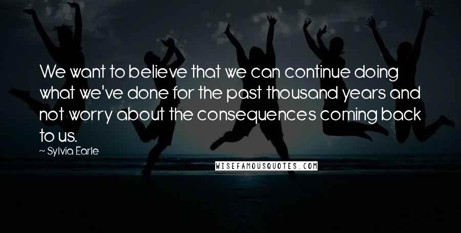 Sylvia Earle Quotes: We want to believe that we can continue doing what we've done for the past thousand years and not worry about the consequences coming back to us.