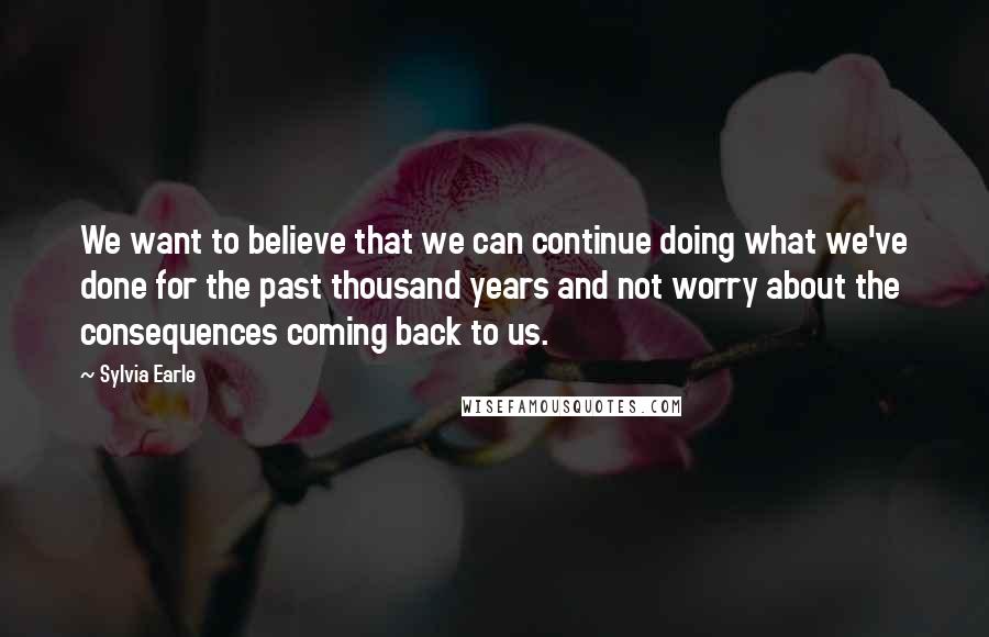 Sylvia Earle Quotes: We want to believe that we can continue doing what we've done for the past thousand years and not worry about the consequences coming back to us.