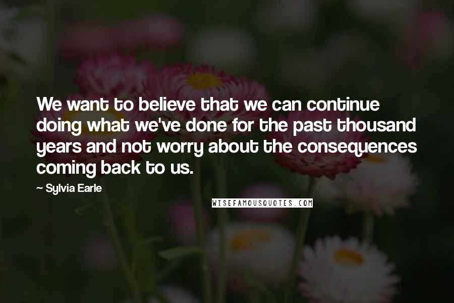 Sylvia Earle Quotes: We want to believe that we can continue doing what we've done for the past thousand years and not worry about the consequences coming back to us.