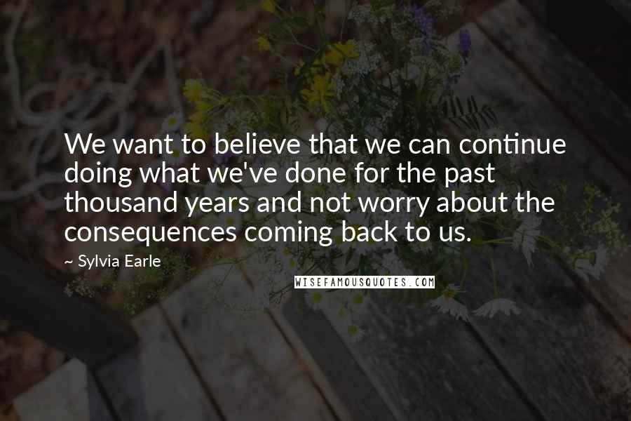 Sylvia Earle Quotes: We want to believe that we can continue doing what we've done for the past thousand years and not worry about the consequences coming back to us.