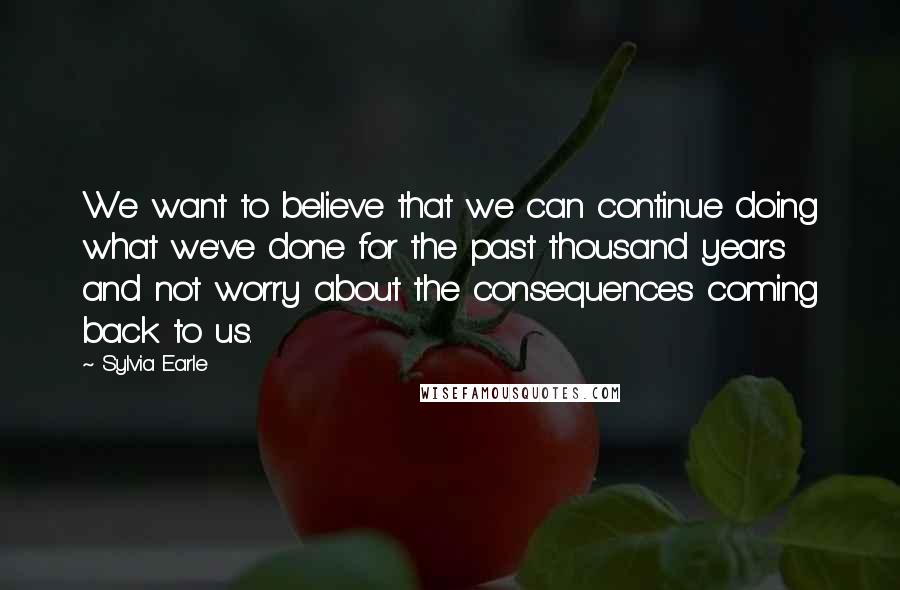 Sylvia Earle Quotes: We want to believe that we can continue doing what we've done for the past thousand years and not worry about the consequences coming back to us.