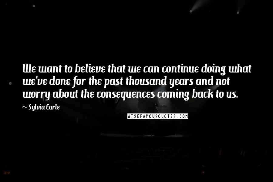 Sylvia Earle Quotes: We want to believe that we can continue doing what we've done for the past thousand years and not worry about the consequences coming back to us.