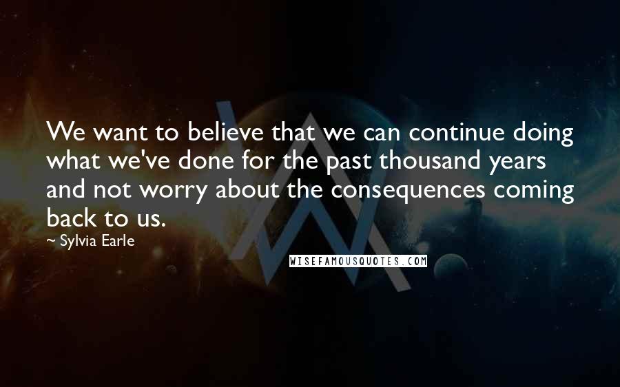 Sylvia Earle Quotes: We want to believe that we can continue doing what we've done for the past thousand years and not worry about the consequences coming back to us.