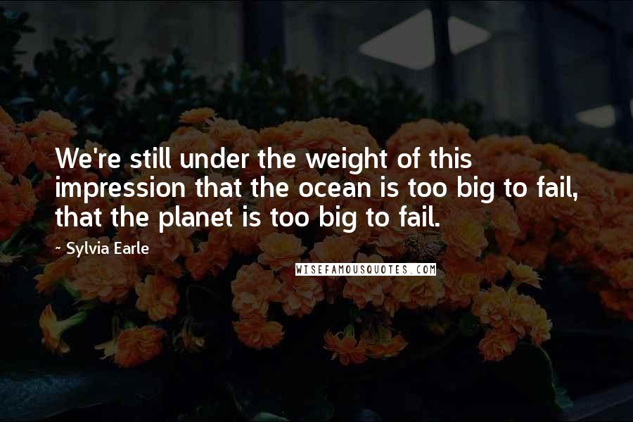 Sylvia Earle Quotes: We're still under the weight of this impression that the ocean is too big to fail, that the planet is too big to fail.