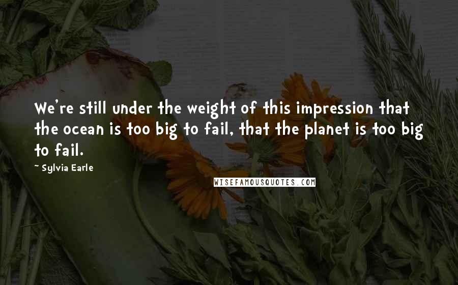 Sylvia Earle Quotes: We're still under the weight of this impression that the ocean is too big to fail, that the planet is too big to fail.