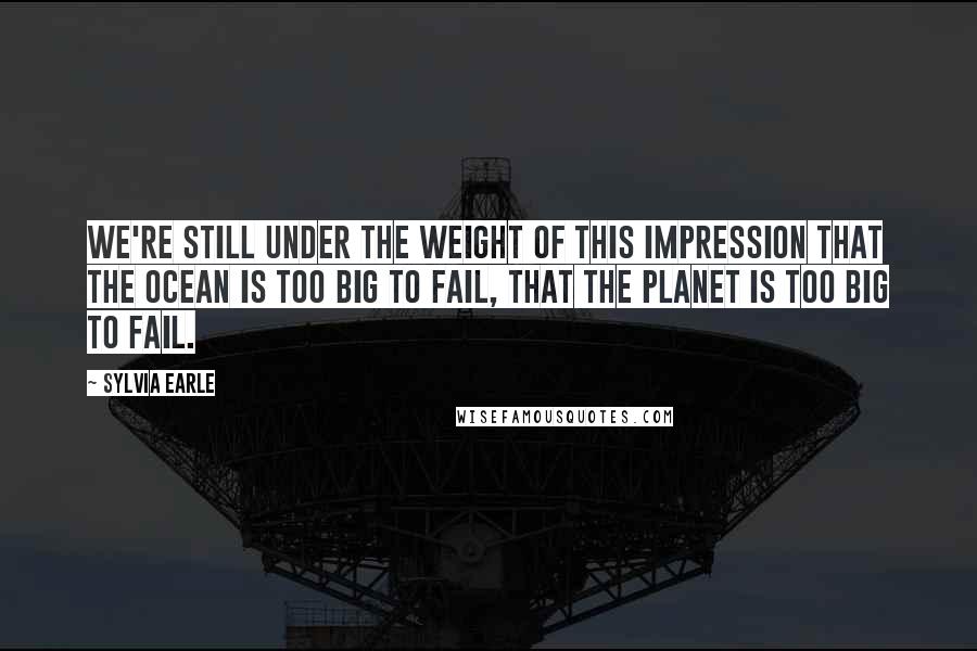 Sylvia Earle Quotes: We're still under the weight of this impression that the ocean is too big to fail, that the planet is too big to fail.