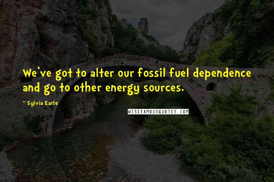 Sylvia Earle Quotes: We've got to alter our fossil fuel dependence and go to other energy sources.