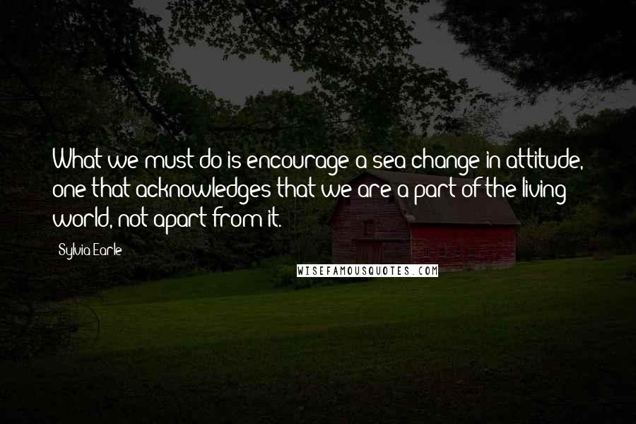 Sylvia Earle Quotes: What we must do is encourage a sea change in attitude, one that acknowledges that we are a part of the living world, not apart from it.