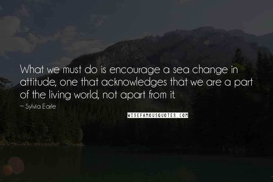 Sylvia Earle Quotes: What we must do is encourage a sea change in attitude, one that acknowledges that we are a part of the living world, not apart from it.