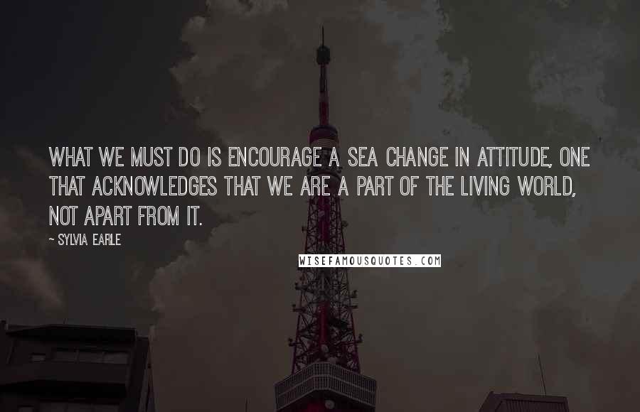Sylvia Earle Quotes: What we must do is encourage a sea change in attitude, one that acknowledges that we are a part of the living world, not apart from it.
