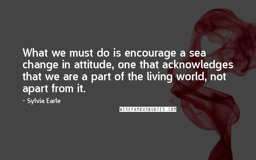 Sylvia Earle Quotes: What we must do is encourage a sea change in attitude, one that acknowledges that we are a part of the living world, not apart from it.