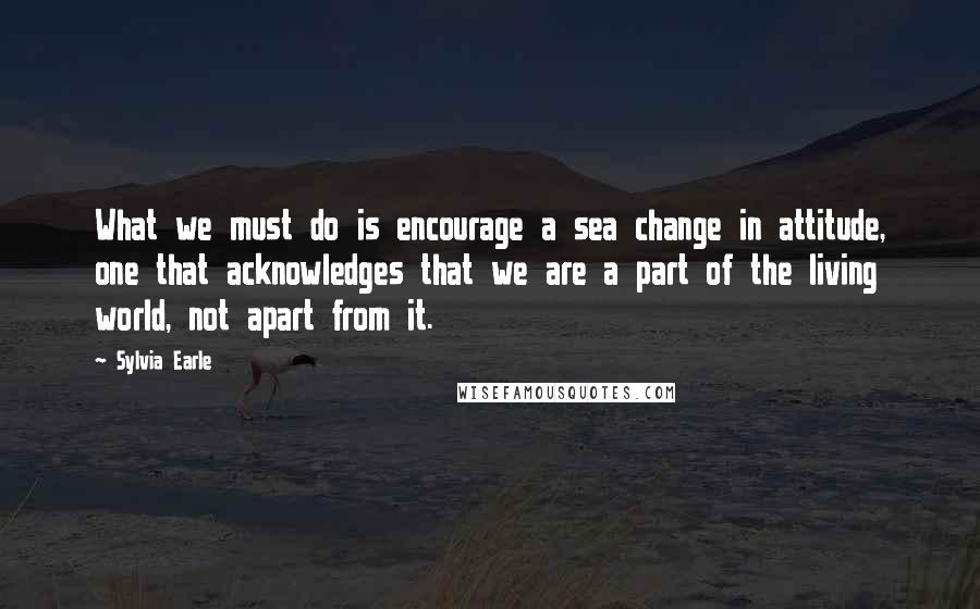 Sylvia Earle Quotes: What we must do is encourage a sea change in attitude, one that acknowledges that we are a part of the living world, not apart from it.