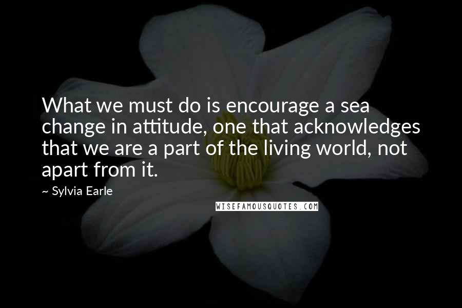 Sylvia Earle Quotes: What we must do is encourage a sea change in attitude, one that acknowledges that we are a part of the living world, not apart from it.