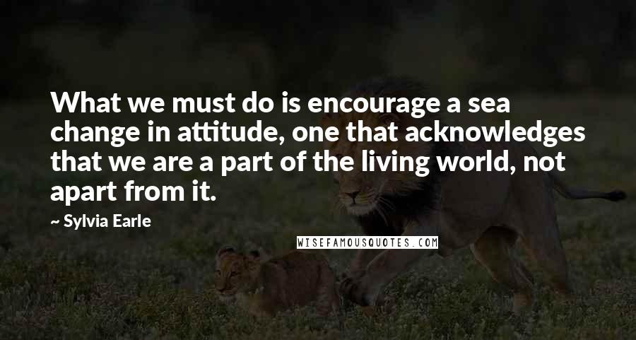 Sylvia Earle Quotes: What we must do is encourage a sea change in attitude, one that acknowledges that we are a part of the living world, not apart from it.