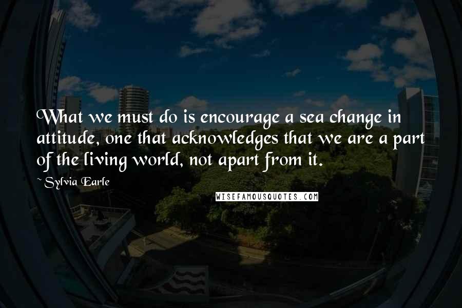 Sylvia Earle Quotes: What we must do is encourage a sea change in attitude, one that acknowledges that we are a part of the living world, not apart from it.