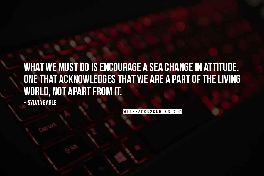 Sylvia Earle Quotes: What we must do is encourage a sea change in attitude, one that acknowledges that we are a part of the living world, not apart from it.