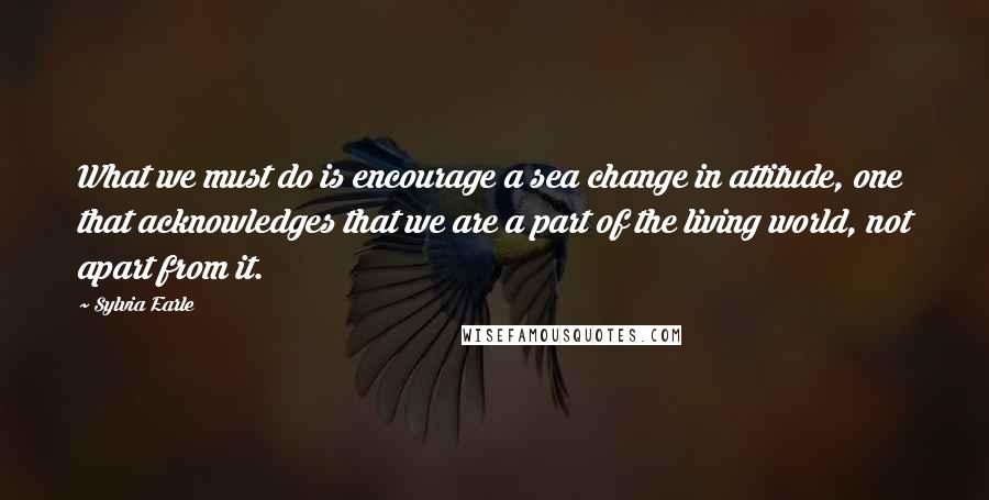 Sylvia Earle Quotes: What we must do is encourage a sea change in attitude, one that acknowledges that we are a part of the living world, not apart from it.