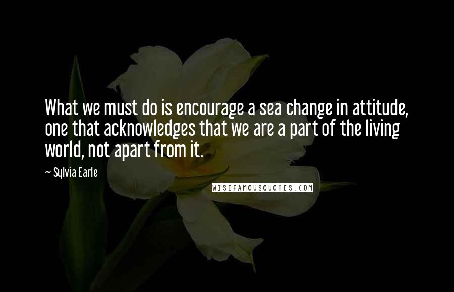Sylvia Earle Quotes: What we must do is encourage a sea change in attitude, one that acknowledges that we are a part of the living world, not apart from it.