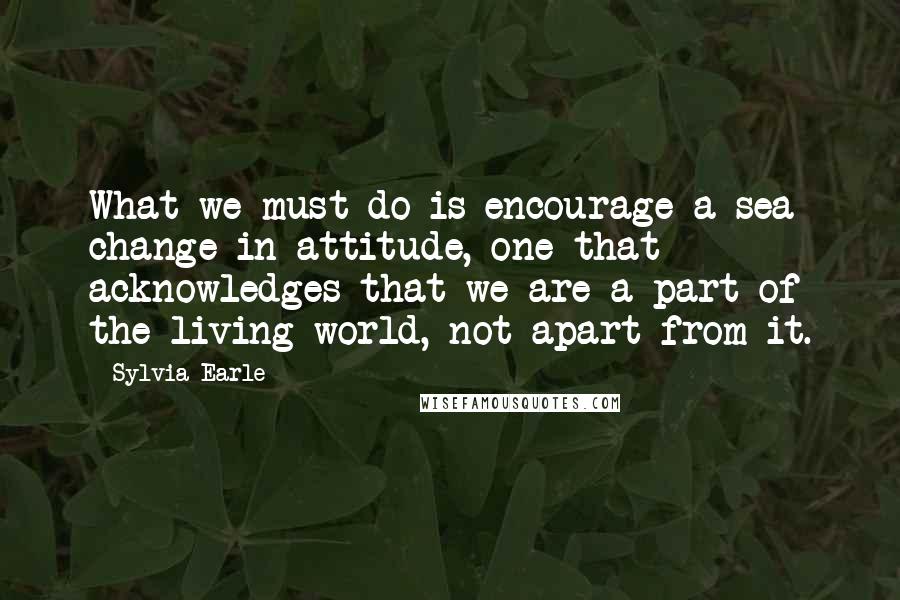 Sylvia Earle Quotes: What we must do is encourage a sea change in attitude, one that acknowledges that we are a part of the living world, not apart from it.