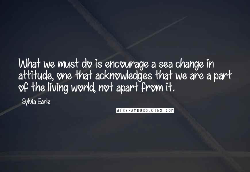 Sylvia Earle Quotes: What we must do is encourage a sea change in attitude, one that acknowledges that we are a part of the living world, not apart from it.