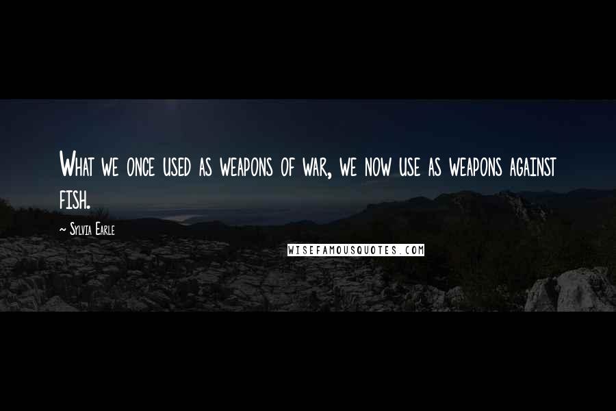 Sylvia Earle Quotes: What we once used as weapons of war, we now use as weapons against fish.