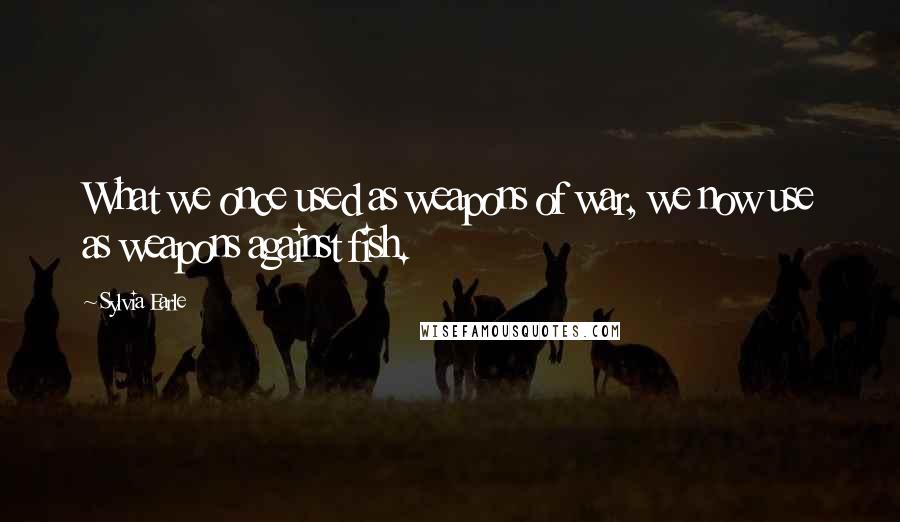 Sylvia Earle Quotes: What we once used as weapons of war, we now use as weapons against fish.