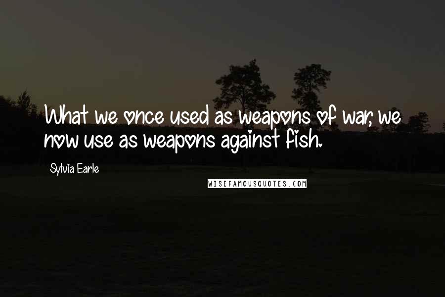 Sylvia Earle Quotes: What we once used as weapons of war, we now use as weapons against fish.