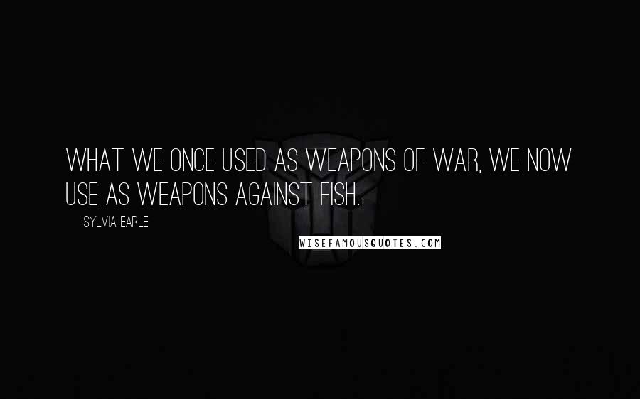 Sylvia Earle Quotes: What we once used as weapons of war, we now use as weapons against fish.