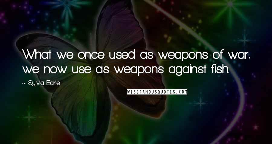 Sylvia Earle Quotes: What we once used as weapons of war, we now use as weapons against fish.
