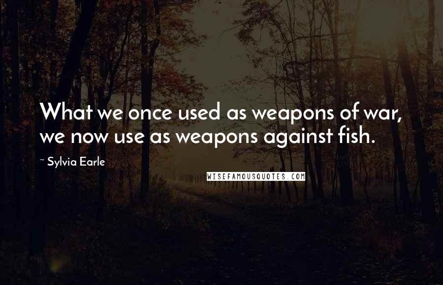 Sylvia Earle Quotes: What we once used as weapons of war, we now use as weapons against fish.