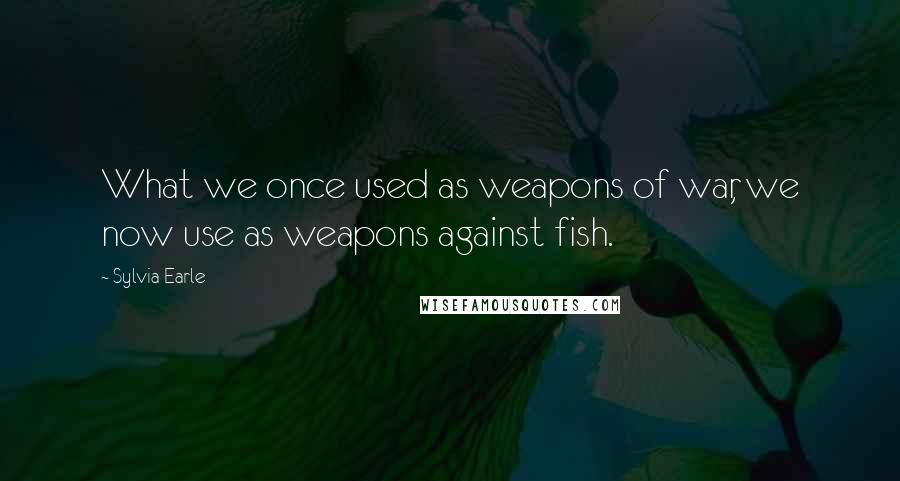 Sylvia Earle Quotes: What we once used as weapons of war, we now use as weapons against fish.